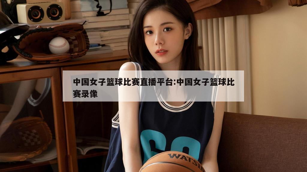 中国女子篮球比赛直播平台:中国女子篮球比赛录像