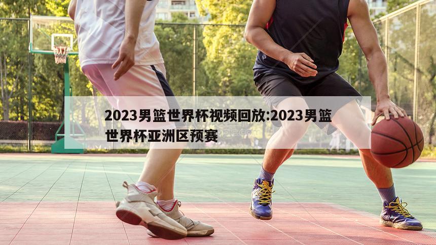 2023男篮世界杯视频回放:2023男篮世界杯亚洲区预赛