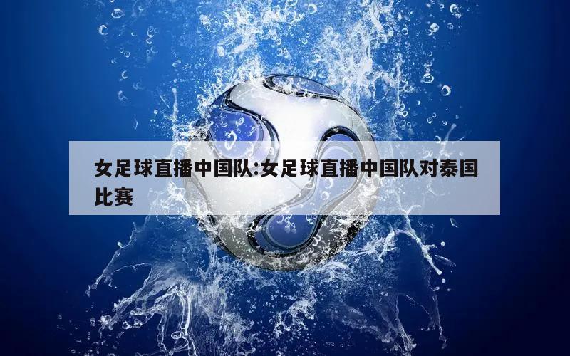 女足球直播中国队:女足球直播中国队对泰国比赛